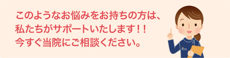 このようなお悩みをお持ちの方は、 私たちがサポートいたします！！ 今すぐ当院にご相談ください。